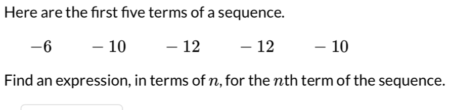 Here are the first five terms of a sequence.
-6 - 10 - 12 - 12 - 10
Find an expression, in terms of n, for the nth term of the sequence.