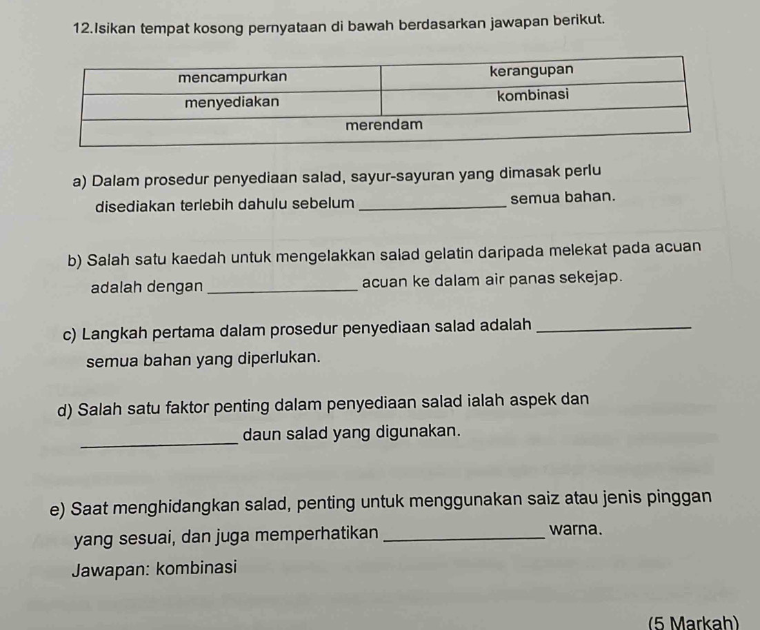 Isikan tempat kosong pernyataan di bawah berdasarkan jawapan berikut. 
a) Dalam prosedur penyediaan salad, sayur-sayuran yang dimasak perlu 
disediakan terlebih dahulu sebelum _semua bahan. 
b) Salah satu kaedah untuk mengelakkan salad gelatin daripada melekat pada acuan 
adalah dengan _acuan ke dalam air panas sekejap. 
c) Langkah pertama dalam prosedur penyediaan salad adalah_ 
semua bahan yang diperlukan. 
d) Salah satu faktor penting dalam penyediaan salad ialah aspek dan 
_ 
daun salad yang digunakan. 
e) Saat menghidangkan salad, penting untuk menggunakan saiz atau jenis pinggan 
yang sesuai, dan juga memperhatikan_ 
warna. 
Jawapan: kombinasi 
(5 Markah)