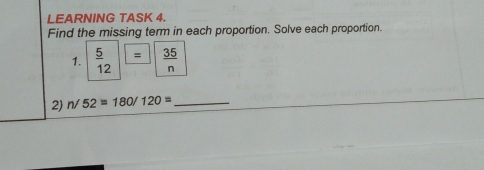 LEARNING TASK 4.
Find the missing term in each proportion. Solve each proportion
1.  5/12   35/n 
2) n/52=180/120= _