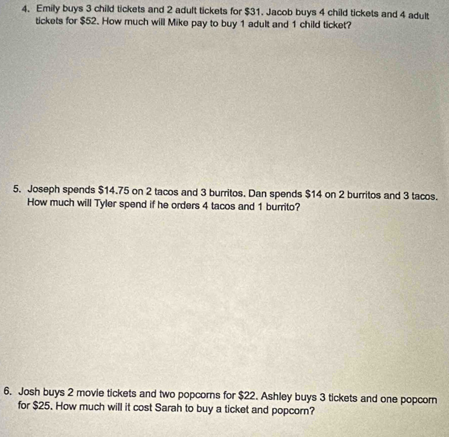 Emily buys 3 child tickets and 2 adult tickets for $31. Jacob buys 4 child tickets and 4 adult 
tickets for $52. How much will Mike pay to buy 1 adult and 1 child ticket? 
5. Joseph spends $14.75 on 2 tacos and 3 burritos. Dan spends $14 on 2 burritos and 3 tacos. 
How much will Tyler spend if he orders 4 tacos and 1 burrito? 
6. Josh buys 2 movie tickets and two popcorns for $22. Ashley buys 3 tickets and one popcorn 
for $25. How much will it cost Sarah to buy a ticket and popcorn?