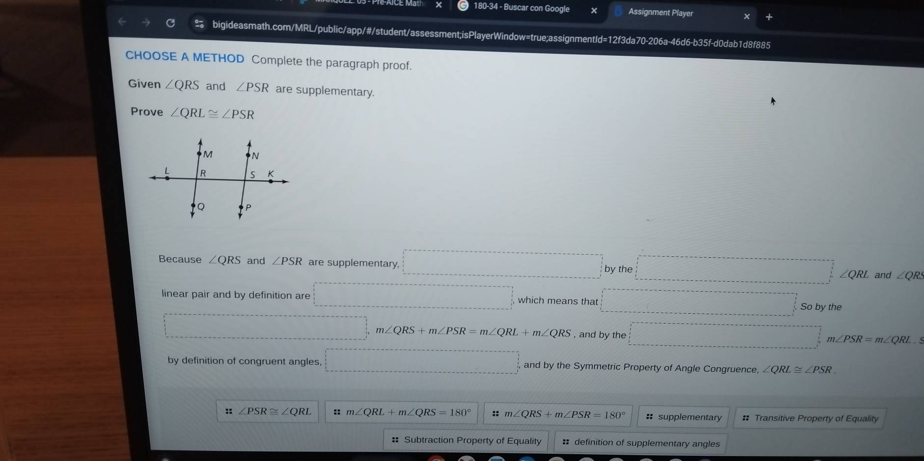 180-34 - Buscar con Google x Assignment Player x +
bigideasmath.com/MRL/public/app/#/student/assessment;isPlayerWindow=true;assignmentId=12f3da70-206a-46d6-b35f-d0dab1d8f885
CHOOSE A METHOD Complete the paragraph proof.
Given ∠ QRS and ∠ PSR are supplementary.
Prove ∠ QRL≌ ∠ PSR
Because ∠ QRS and ∠ PSR are supplementary, □ ythe □ and ∠ QRS
linear pair and by definition are □ which means that □ , Sobythe....................... m∠ QRS+m∠ PSR=m∠ QRL+m∠ QRS , and by the □ m∠ PSR=m∠ QRL. 
by definition of congruent angles. □ and by the Symmetric Property of Angle Congruence, ∠ QRL≌ ∠ PSR
:: ∠ PSR≌ ∠ QRL :: m∠ QRL+m∠ QRS=180° ::m∠ QRS+m∠ PSR=180° :: supplementary #* Transitive Property of Equality
: Subtraction Property of Equality :: definition of supplementary angles