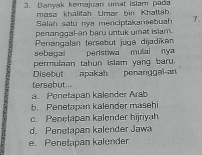 Banyak kemajuan umat islam pada
masa khalifah Umar bin Khattab.
Salah satu nya menciptakansebuah 7.
penanggal-an baru untuk umat islam.
Penangalan tersebut juga dijadikan
sebagai peristiwa mulai nya
permulaan tahun islam yang baru.
Disebut apakah penanggal-an
tersebut...
a. Penetapan kalender Arab
b. Penetapan kalender masehi
c. Penetapan kalender hijriyah
d. Penetapan kalender Jawa
e. Penetapan kalender