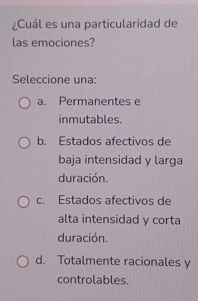 ¿Cuál es una particularidad de
las emociones?
Seleccione una:
a. Permanentes e
inmutables.
b. Estados afectivos de
baja intensidad y larga
duración.
c. Estados afectivos de
alta intensidad y corta
duración.
d. Totalmente racionales y
controlables.