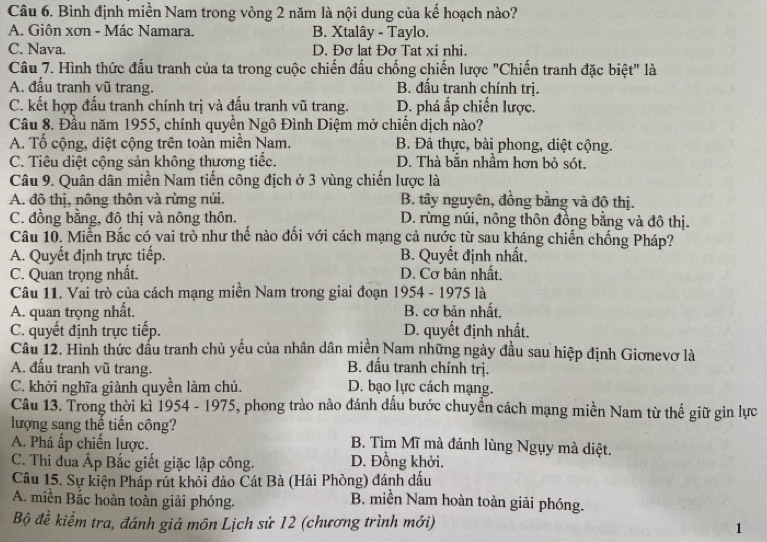 Bình định miền Nam trong vòng 2 năm là nội dung của kế hoạch nào?
A. Giôn xơn - Mác Namara. B. Xtalây - Taylo.
C. Nava. D. Đơ lat Đơ Tat xi nhi.
Câu 7. Hình thức đấu tranh của ta trong cuộc chiến đấu chống chiến lược "Chiến tranh đặc biệt" là
A. đấu tranh vũ trang. B. đấu tranh chính trị.
C. kết hợp đấu tranh chính trị và đấu tranh vũ trang. D. phá ấp chiến lược.
Câu 8. Đầu năm 1955, chính quyền Ngô Đình Diệm mở chiến dịch nào?
A. Tổ cộng, diệt cộng trên toàn miền Nam. B. Đả thực, bài phong, diệt cộng.
C. Tiêu diệt cộng sản không thương tiếc. D. Thà bằn nhầm hơn bỏ sót.
Câu 9. Quân dân miền Nam tiến công địch ở 3 vùng chiến lược là
A. đô thị, nông thôn và rừng núi. B. tây nguyên, đồng bằng và đô thị.
C. đồng bằng, đô thị và nông thôn. D. rừng núi, nông thôn đồng bằng và đô thị.
Câu 10. Miền Bắc có vai trò như thế nào đối với cách mạng cả nước từ sau kháng chiến chống Pháp?
A. Quyết định trực tiếp. B. Quyết định nhất.
C. Quan trọng nhất. D. Cơ bản nhất.
Câu 11. Vai trò của cách mạng miền Nam trong giai đoạn 1954 - 1975 là
A. quan trọng nhất. B. cơ bản nhất.
C. quyết định trực tiếp. D. quyết định nhất.
Câu 12. Hình thức đấu tranh chủ yếu của nhân dân miền Nam những ngày đầu sau hiệp định Giơnevơ là
A. đấu tranh vũ trang. B. đấu tranh chính trị.
C. khởi nghĩa giành quyền làm chủ. D. bạo lực cách mạng.
Câu 13. Trong thời kì 1954 - 1975, phong trào nào đánh dầu bước chuyền cách mạng miền Nam từ thế giữ gìn lực
lượng sang thế tiến công?
A. Phá ấp chiến lược.
B. Tìm Mĩ mà đánh lùng Ngụy mà diệt.
C. Thi đua Ấp Bắc giết giặc lập công. D. Đồng khởi.
Câu 15. Sự kiện Pháp rút khỏi đảo Cát Bà (Hải Phòng) đánh dấu
A. miền Bắc hoàn toàn giải phóng. B. miền Nam hoàn toàn giải phóng.
Bộ đề kiểm tra, đánh giá môn Lịch sử 12 (chương trình mới)
1