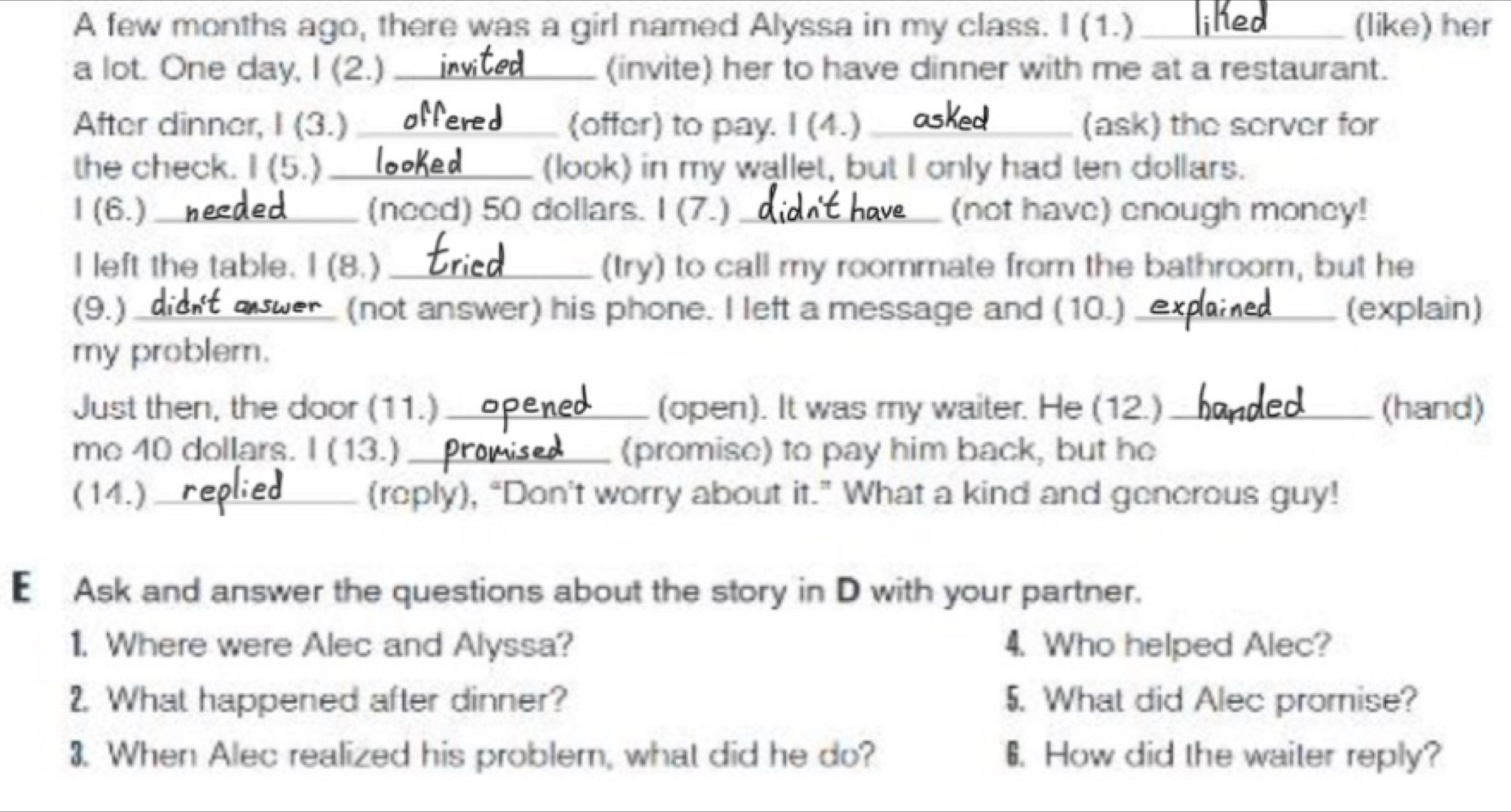 A few months ago, there was a girl named Alyssa in my class. I (1.) _(like) her 
a lot. One day, I (2.) _(invite) her to have dinner with me at a restaurant. 
After dinner, I (3.) _(offer) to pay. I (4.) _(ask) the server for 
the check. I (5.)_ (look) in my wallet, but I only had ten dollars. 
I (6.) _(need) 50 dollars. I (7.) _(not have) cnough moncy! 
I left the table. I (8.) _(try) to call my roommate from the bathroom, but he 
(9.)_ (not answer) his phone. I left a message and (10.)_ (explain) 
my problem. 
Just then, the door (11.) _(open). It was my waiter. He (12.) _(hand) 
me 40 dollars. I (13.)_ (promise) to pay him back, but he 
(14.) _(reply), “Don't worry about it.” What a kind and generous guy! 
E Ask and answer the questions about the story in D with your partner. 
1. Where were Alec and Alyssa? 4. Who helped Alec? 
2. What happened after dinner? 5. What did Alec promise? 
3. When Alec realized his problem, what did he do? 6. How did the waiter reply?