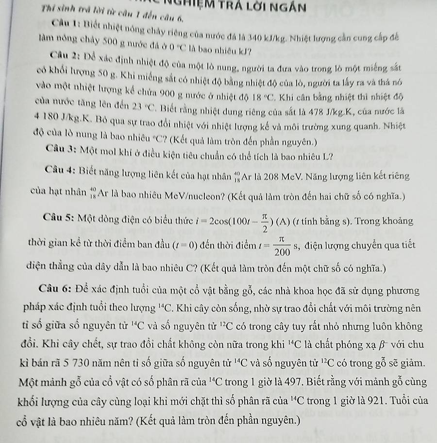 NghiệM trá lời ngắn
Thí sinh trả lời từ câu 1 đến câu 6.
Câu 1: Biết nhiệt nóng chảy riêng của nước đá là 340 kJ/kg. Nhiệt lượng cần cung cấp để
àm nóng chảy 500 g nước đá ở 0°C là bao nhiêu kJ?
Câu 2: Để xác định nhiệt độ của một lò nung, người ta đưa vào trong lò một miếng sắt
có khổi lượng 50 g. Khi miếng sắt có nhiệt độ bằng nhiệt độ của lò, người ta lấy ra và thả nó
vào một nhiệt lượng kế chứa 900 g nước ở nhiệt độ 18°C Khi cân bằng nhiệt thì nhiệt độ
của nước tăng lên đến 23°C. Biết rằng nhiệt dung riêng của sắt là 478 J/kg.K, của nước là
4 180 J/kg.K. Bỏ qua sự trao đổi nhiệt với nhiệt lượng kế và môi trường xung quanh. Nhiệt
độ của lò nung là bao nhiêu°C '? (Kết quả làm tròn đến phần nguyên.)
Câu 3: Một mol khí ở điều kiện tiêu chuẩn có thể tích là bao nhiêu L?
Câu 4: Biết năng lượng liên kết của hạt nhân 'Ar là 208 McV. Năng lượng liên kết riêng
của hạt nhân beginarrayr 40 18endarray Ar là bao nhiêu MeV/nucleon? (Kết quả làm tròn đến hai chữ số có nghĩa.)
Câu 5: Một dòng điện có biểu thức i=2cos (100t- π /2 )(A) (t tính bằng s). Trong khoảng
thời gian kể từ thời điểm ban đầu (t=0) đến thời điểm t= π /200 s , điện lượng chuyển qua tiết
diện thẳng của dây dẫn là bao nhiêu C? (Kết quả làm tròn đến một chữ số có nghĩa.)
Câu 6: Để xác định tuổi của một cổ vật bằng gỗ, các nhà khoa học đã sử dụng phương
pháp xác định tuổi theo lượng^(14)C 7. Khi cây còn sống, nhờ sự trao đổi chất với môi trường nên
ti số giữa số nguyên tử ^14C và số nguyên tử ^12C có trong cây tuy rất nhỏ nhưng luôn không
đổi. Khi cây chết, sự trao đổi chất không còn nữa trong khi^(14)C là chất phóng xạ β với chu
kì bán rã 5 730 năm nên tỉ số giữa số nguyên tử ^14C và số nguyên tử ^12C có trong gỗ sẽ giảm.
Một mảnh gỗ của cổ vật có số phân rã của^(14)C trong 1 giờ là 497. Biết rằng với mảnh gỗ cùng
khối lượng của cây cùng loại khi mới chặt thì số phân rã của^(14)C trong 1 giờ là 921. Tuổi của
cổ vật là bao nhiêu năm? (Kết quả làm tròn đến phần nguyên.)