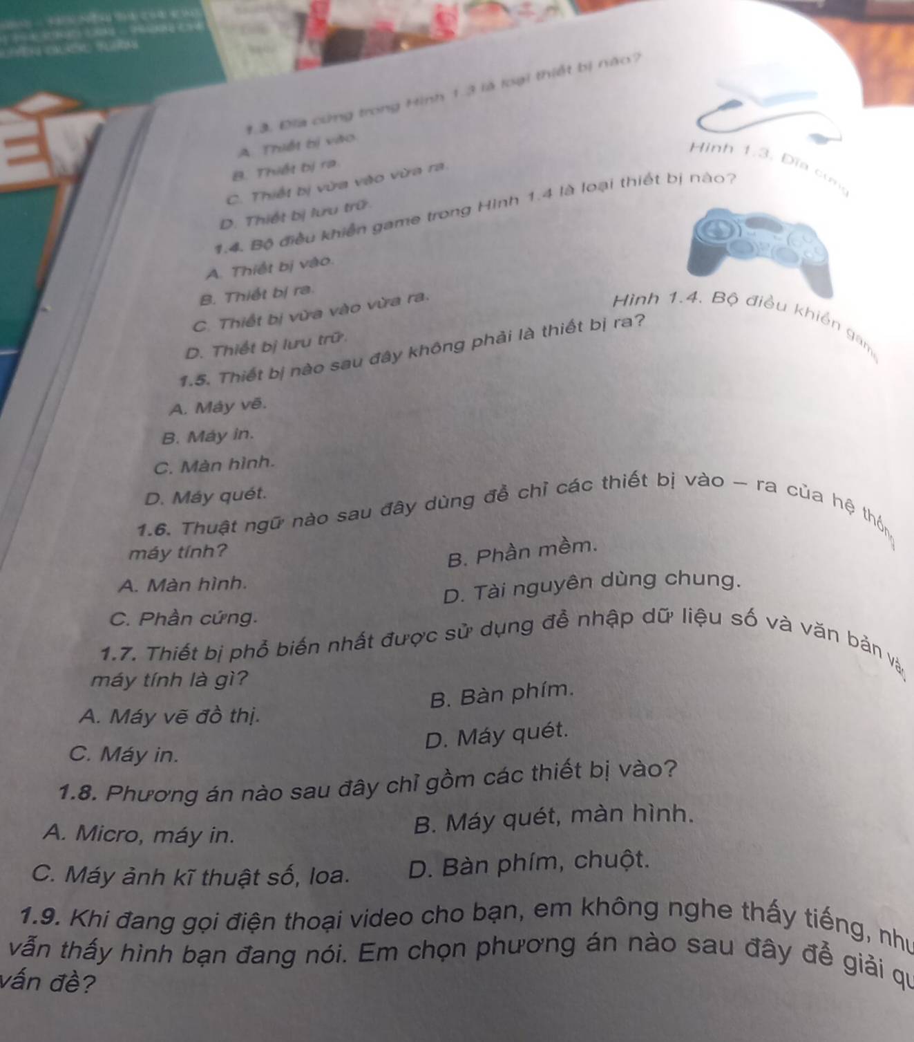 a ( (2 3 3) (
1.3. Đia cứng trong Hình 1.3 là loại thiết bị năo?
A. Thiết bị vào
Hình 1.3 Đĩa cun
B. Thiết bị ra
C. Thiết bị vừa vào vừa ra.
1.4. Bộ điều khiến game trong Hình 1.4 là loại thiết bị nào?
D. Thiết bị lưu trữ
A. Thiết bị vào.
B. Thiết bị ra.
C. Thiết bị vừa vào vừa ra.
Hình 1.4. Bộ điều khiển gam
D. Thiết bị lưu trữ
1.5. Thiết bị nào sau đây không phải là thiết bị ra?
A. Máy vẽ.
B. May in.
C. Màn hình.
D. Máy quét.
1.6. Thuật ngữ nào sau đây dùng đề chỉ các thiết bị vào - ra của hệ thôn
máy tính?
B. Phần mềm.
A. Màn hình.
D. Tài nguyên dùng chung.
C. Phần cứng.
1.7. Thiết bị phổ biến nhất được sử dụng đễ nhập dữ liệu số và văn bản và
máy tính là gì?
B. Bàn phím.
A. Máy vẽ đồ thị.
D. Máy quét.
C. Máy in.
1.8. Phương án nào sau đây chỉ gồm các thiết bị vào?
A. Micro, máy in.
B. Máy quét, màn hình.
C. Máy ảnh kĩ thuật số, loa. D. Bàn phím, chuột.
1.9. Khi đang gọi điện thoại video cho bạn, em không nghe thấy tiếng, như
vẫn thấy hình bạn đang nói. Em chọn phương án nào sau đây đễ giải qu
vấn đề?