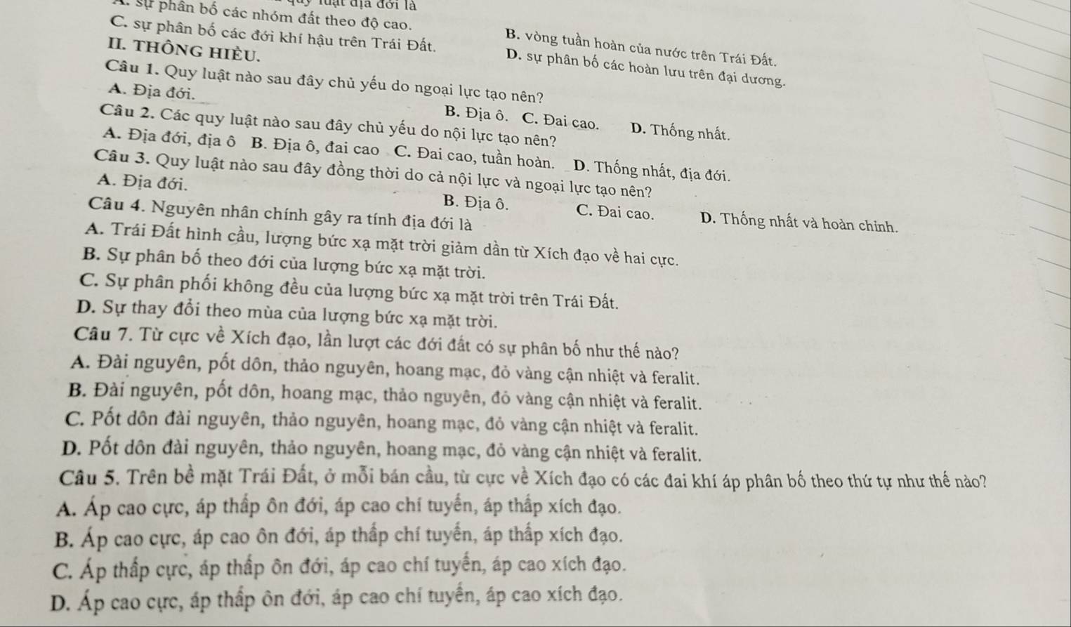 địa đới là
I Sự phần bố các nhóm đất theo độ cao. B. vòng tuần hoàn của nước trên Trái Đất.
II. tHÔNG HIÈU.
C. sự phân bố các đới khí hậu trên Trái Đất. D. sự phân bố các hoàn lưu trên đại dương.
Câu 1. Quy luật nào sau đây chủ yếu do ngoại lực tạo nên?
A. Địa đới. B. Địa ô. C. Đai cao. D. Thống nhất.
Câu 2. Các quy luật nào sau đây chủ yếu do nội lực tạo nên?
A. Địa đới, địa ô B. Địa ô, đai cao C. Đai cao, tuần hoàn. D. Thống nhất, địa đới.
Câu 3. Quy luật nào sau đây đồng thời do cả nội lực và ngoại lực tạo nên?
B. Địa ô.
A. Địa đới. C. Đai cao. D. Thống nhất và hoàn chỉnh.
Câu 4. Nguyên nhân chính gây ra tính địa đới là
A. Trái Đất hình cầu, lượng bức xạ mặt trời giảm dần từ Xích đạo về hai cực.
B. Sự phân bố theo đới của lượng bức xạ mặt trời.
C. Sự phân phối không đều của lượng bức xạ mặt trời trên Trái Đất.
D. Sự thay đổi theo mùa của lượng bức xạ mặt trời.
Câu 7. Từ cực về Xích đạo, lần lượt các đới đất có sự phân bố như thế nào?
A. Đài nguyên, pốt dôn, thảo nguyên, hoang mạc, đỏ vàng cận nhiệt và feralit.
B. Đài nguyên, pốt dôn, hoang mạc, thảo nguyên, đỏ vàng cận nhiệt và feralit.
C. Pốt dôn đài nguyên, thảo nguyên, hoang mạc, đỏ vàng cận nhiệt và feralit.
D. Pốt dôn đài nguyên, thảo nguyên, hoang mạc, đỏ vàng cận nhiệt và feralit.
Câu 5. Trên bề mặt Trái Đất, ở mỗi bán cầu, từ cực về Xích đạo có các đai khí áp phân bố theo thứ tự như thể nào?
Á. Áp cao cực, áp thấp ôn đới, áp cao chí tuyển, áp thấp xích đạo.
B. Áp cao cực, áp cao ôn đới, áp thấp chí tuyến, áp thấp xích đạo.
C. Áp thấp cực, áp thấp ôn đới, áp cao chí tuyến, áp cao xích đạo.
D. Áp cao cực, áp thấp ôn đới, áp cao chí tuyển, áp cao xích đạo.