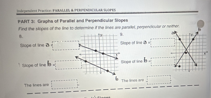 Independent Practice: PARALLEL & PERPENDICULAR SLOPES
PART 3: Graphs of Parallel and Perpendicular Slopes
Find the slopes of the line to determine if the lines are parallel, perpendicular or neither.
b
a
8.
9. ry
Slope of line a=□ 15,0 lope of line a= :□
x
Slope of line b=□ lope of line b=□
b
The lines are □ The lines are □