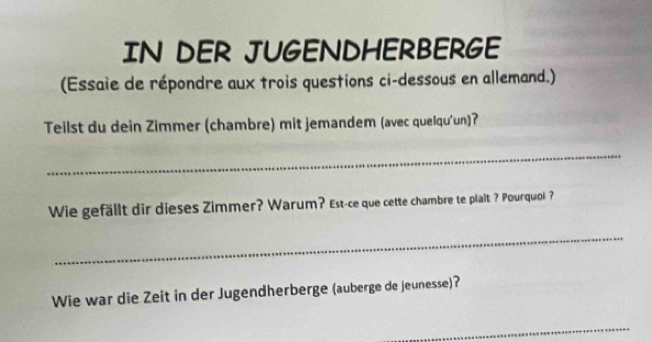 IN DER JUGENDHERBERGE 
(Essaie de répondre aux trois questions ci-dessous en allemand.) 
Teilst du dein Zimmer (chambre) mit jemandem (avec quelqu'un)? 
_ 
Wie gefällt dir dieses Zimmer? Warum? Est-ce que cette chambre te plait ? Pourquoi? 
_ 
Wie war die Zeit in der Jugendherberge (auberge de jeunesse)? 
_