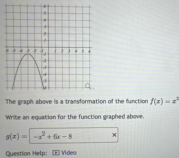 The graph above is a transformation of the function f(x)=x^2
Write an equation for the function graphed above.
g(x)=|-x^2+6x-8
×
Question Help: ® Video