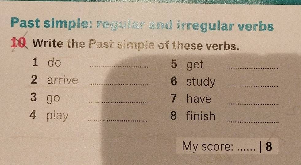 Past simple: regular and irregular verbs 
10 Write the Past simple of these verbs. 
1 do _5 get_ 
2 arrive _6 study_ 
3 go _7 have_ 
4 play _8 finish_ 
My score: _| 8