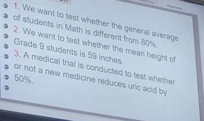 ' Rosenmes 
1. We want to test whether the general average 
of students in Math is different from 80%
2. We want to test whether the mean height of 
Grade 9 students is 59 inches. 
3. A medical trial is conducted to test whether
50%. 
or not a new medicine reduces uric acid by