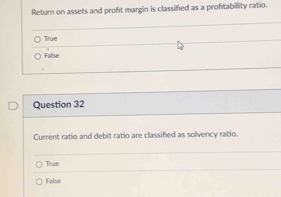 Return on assets and proft margin is classified as a proftability ratio.
True
False
Question 32
Current ratio and debit ratio are classifed as solvency ratio.
True
False