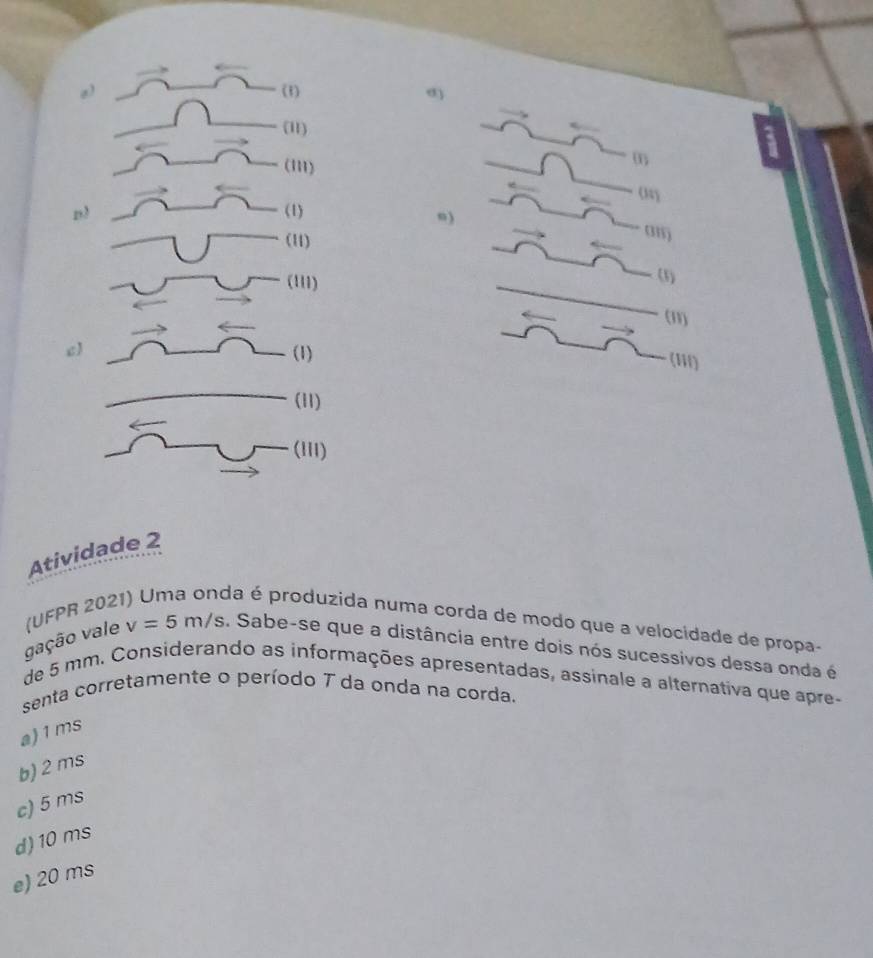 (1) σ)
(11)
(m)
m
n3 (1)
n)
(11)
am
(111)
(3)
(11)
c) (1)
(1iI)
(11)
(iii)
Atividade 2
gação vale (UFPR 202
da é produzida numa corda de modo que a velocidade de propa-
v=5m/s , Sabe-se que a distância entre dois nós sucessivos dessa onda é
de 5 mm. Considerando as informações apresentadas, assinale a alternativa que apre-
senta corretamente o período T da onda na corda.
a) 1ms
b) 2 ms
c) 5 ms
d) 10 ms
e) 20 ms