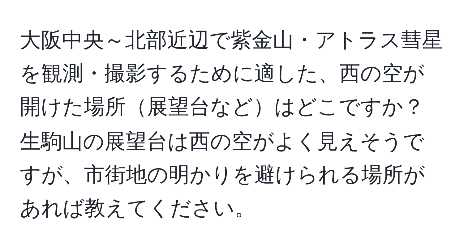 大阪中央～北部近辺で紫金山・アトラス彗星を観測・撮影するために適した、西の空が開けた場所展望台などはどこですか？生駒山の展望台は西の空がよく見えそうですが、市街地の明かりを避けられる場所があれば教えてください。