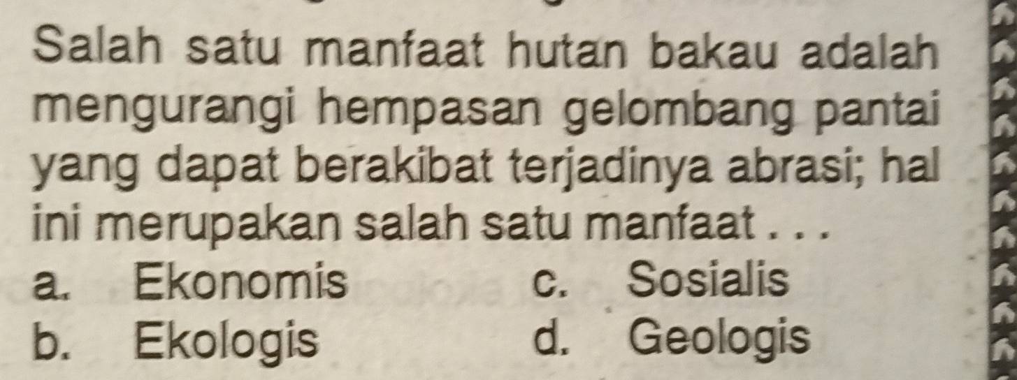 Salah satu manfaat hutan bakau adalah
mengurangi hempasan gelombang pantai
yang dapat berakibat terjadinya abrasi; hal
ini merupakan salah satu manfaat . . .
a. Ekonomis c. Sosialis
b. Ekologis d. Geologis