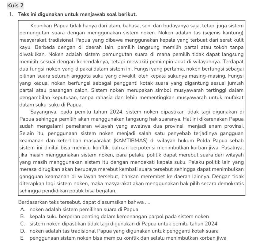 Kuis 2
1. Teks ini digunakan untuk menjawab soal berikut.
Keunikan Papua tidak hanya dari alam, bahasa, seni dan budayanya saja, tetapi juga sistem
pemungutan suara dengan menggunakan sistem noken. Noken adalah tas (sejenis kantung)
masyarakat tradisional Papua yang dibawa menggunakan kepala yang terbuat dari serat kulit
kayu. Berbeda dengan di daerah lain, pemilih langsung memilih partai atau tokoh tanpa
diwakilkan. Noken adalah sistem pemungutan suara di mana pemilih tidak dapat langsung
memilih sesuai dengan kehendaknya, tetapi mewakili pemimpin adat di wilayahnya. Terdapat
dua fungsi noken yang dipakai dalam sistem ini. Fungsi yang pertama, noken berfungsi sebagai
pilihan suara seluruh anggota suku yang diwakili oleh kepala sukunya masing-masing. Fungsi
yang kedua, noken berfungsi sebagai pengganti kotak suara yang digantung sesuai jumlah
partai atau pasangan calon. Sistem noken merupakan simbol musyawarah tertinggi dalam
pengambilan keputusan, tanpa rahasia dan lebih mementingkan musyawarah untuk mufakat
dalam suku-suku di Papua.
Sayangnya, pada pemilu tahun 2024, sistem noken dipastikan tidak lagi digunakan di
Papua sehingga pemilih akan menggunakan langsung hak suaranya. Hal ini dikarenakan Papua
sudah mengalami pemekaran wilayah yang awalnya dua provinsi, menjadi enam provinsi.
Selain itu, penggunaan sistem noken menjadi salah satu penyebab terjadinya gangguan
keamanan dan ketertiban masyarakat (KAMTIBMAS) di wilayah hukum Polda Papua sebab
sistem ini dinilai bisa memicu konflik, bahkan berpotensi menimbulkan korban jiwa. Pasalnya,
jika masih menggunakan sistem noken, para pelaku politik dapat merebut suara dari wilayah
yang masih menggunakan sistem itu dengan mendekati kepala suku. Pelaku politik lain yang
merasa dirugikan akan berupaya merebut kembali suara tersebut sehingga dapat menimbulkan
gangguan keamanan di wilayah tersebut, bahkan merembet ke daerah lainnya. Dengan tidak
diterapkan lagi sistem noken, maka masyarakat akan menggunakan hak pilih secara demokratis
sehingga pendidikan politik bisa berjalan.
Berdasarkan teks tersebut, dapat diasumsikan bahwa ....
A. noken adalah sistem pemilihan suara di Papua
B. kepala suku berperan penting dalam kemenangan parpol pada sistem noken
C. sistem noken dipastikan tidak lagi digunakan di Papua untuk pemilu tahun 2024
D. noken adalah tas tradisional Papua yang digunakan untuk pengganti kotak suara
E. penggunaan sistem noken bisa memicu konflik dan selalu menimbulkan korban jiwa