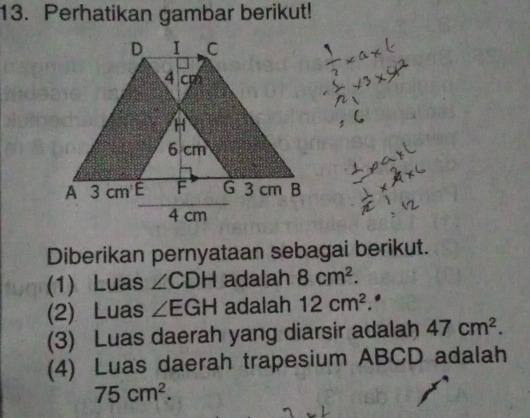 Perhatikan gambar berikut! 
Diberikan pernyataan sebagai berikut. 
(1) Luas ∠ CDH adalah 8cm^2. 
(2) Luas ∠ EGH adalah 12cm^2. 
(3) Luas daerah yang diarsir adalah 47cm^2. 
(4) Luas daerah trapesium ABCD adalah
75cm^2.