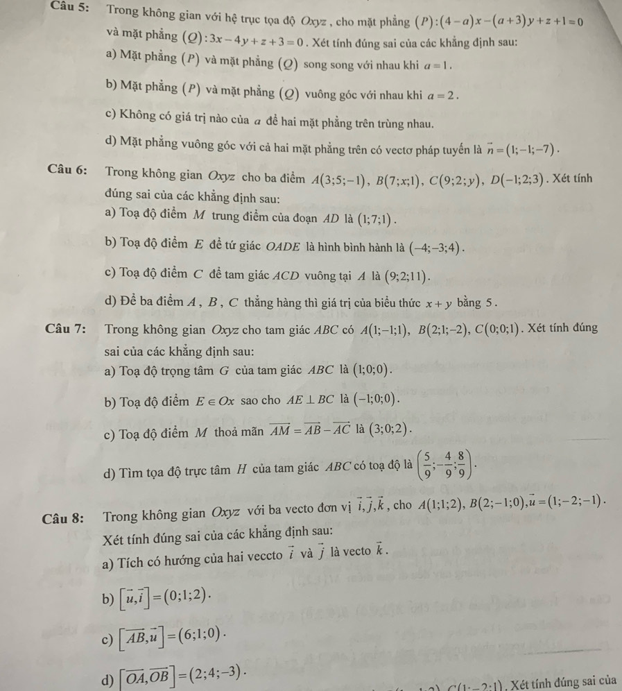 Trong không gian với hệ trục tọa độ Oxyz , cho mặt phẳng (P):(4-a)x-(a+3)y+z+1=0
và mặt phẳng (Q): 3x-4y+z+3=0. Xét tính đúng sai của các khẳng định sau:
a) Mặt phẳng (P) và mặt phẳng (Q) song song với nhau khi a=1.
b) Mặt phẳng (P) và mặt phẳng (Q) vuông góc với nhau khi a=2.
c) Không có giá trị nào của a để hai mặt phẳng trên trùng nhau.
d) Mặt phẳng vuông góc với cả hai mặt phẳng trên có vectơ pháp tuyến là vector n=(1;-1;-7).
Câu 6: Trong không gian Oxyz cho ba điểm A(3;5;-1),B(7;x;1),C(9;2;y),D(-1;2;3). Xét tính
dúng sai của các khẳng định sau:
a) Toạ độ điểm M trung điểm của đoạn AD là (1;7;1).
b) Toạ độ điểm E đề tứ giác OADE là hình bình hành là (-4;-3;4).
c) Toạ độ điểm C đề tam giác ACD vuông tại A là (9;2;11).
d) Để ba điểm A , B , C thẳng hàng thì giá trị của biểu thức x+y bằng 5 .
Câu 7: Trong không gian Oxyz cho tam giác ABC có A(1;-1;1),B(2;1;-2),C(0;0;1). Xét tính đúng
sai của các khẳng định sau:
a) Toạ độ trọng tâm G của tam giác ABC là (1;0;0).
b) Toạ độ điểm E∈ Ox sao cho AE⊥ BC là (-1;0;0).
c) Toạ độ điểm Mỹthoả mãn vector AM=vector AB-vector AC là (3;0;2).
d) Tìm tọa độ trực tâm H của tam giác ABC có toạ độ là ( 5/9 ;- 4/9 ; 8/9 ).
Câu 8: Trong không gian Oxyz với ba vecto đơn vị vector i,vector j,vector k , cho A(1;1;2),B(2;-1;0),vector u=(1;-2;-1).
Xét tính đúng sai của các khẳng định sau:
a) Tích có hướng của hai veccto vector i và vector j là vecto vector k.
b) [vector u,vector i]=(0;1;2).
c) [vector AB,vector u]=(6;1;0).
d) [vector OA,vector OB]=(2;4;-3).
C(1· _ 2· 1) Xét tính đúng sai của