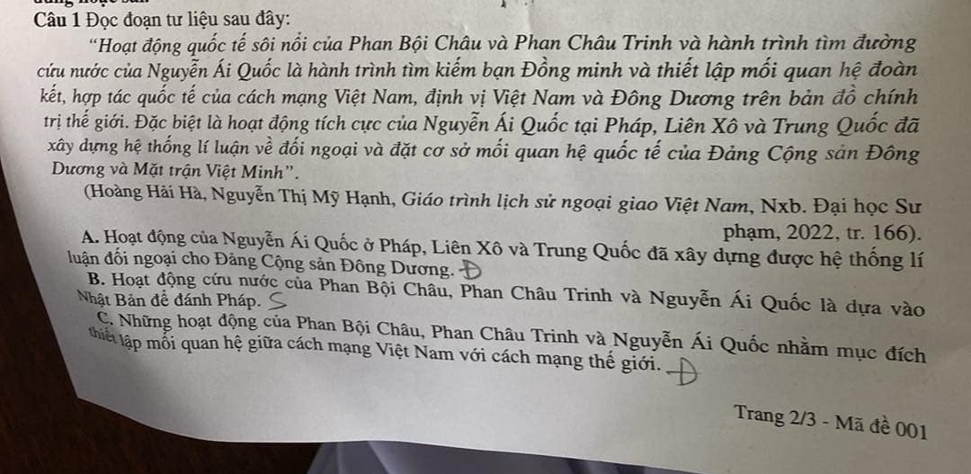 Đọc đoạn tư liệu sau đây:
'Hoạt động quốc tế sôi nổi của Phan Bội Châu và Phan Châu Trinh và hành trình tìm đường
cứu nước của Nguyễn Ái Quốc là hành trình tìm kiếm bạn Đồng minh và thiết lập mối quan hệ đoàn
kết, hợp tác quốc tế của cách mạng Việt Nam, định vị Việt Nam và Đông Dương trên bản đồ chính
trị thế giới. Đặc biệt là hoạt động tích cực của Nguyễn Ái Quốc tại Pháp, Liên Xô và Trung Quốc đã
xây dựng hệ thống lí luận về đối ngoại và đặt cơ sở mối quan hệ quốc tế của Đảng Cộng sản Đông
Dương và Mặt trận Việt Minh".
(Hoàng Hải Hà, Nguyễn Thị Mỹ Hạnh, Giáo trình lịch sử ngoại giao Việt Nam, Nxb. Đại học Sư
phạm, 2022, tr. 166).
A. Hoạt động của Nguyễn Ái Quốc ở Pháp, Liên Xô và Trung Quốc đã xây dựng được hệ thống lí
đuận đổi ngoại cho Đảng Cộng sản Đông Dương.
B. Hoạt động cứu nước của Phan Bội Châu, Phan Châu Trinh và Nguyễn Ái Quốc là dựa vào
Nhật Bản đề đánh Pháp.
C. Những hoạt động của Phan Bội Châu, Phan Châu Trinh và Nguyễn Ái Quốc nhằm mục đích
thiết lập mỗi quan hệ giữa cách mạng Việt Nam với cách mạng thế giới.
Trang 2/3 - Mã đề 001