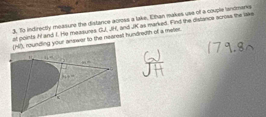 To indirectly measure the distance across a lake, Ethan makes use of a couple landmarks
at points H and 1. He measures GJ, JH, and JK as marked. Find the distance across the lake
(H/), rounding your answer to the nearest hundredth of a meter.