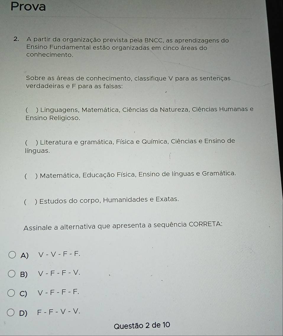 Prova
2. A partir da organização prevista pela BNCC, as aprendizagens do
Ensino Fundamental estão organizadas em cinco áreas do
conhecimento.
Sobre as áreas de conhecimento, classifique V para as sentenças
verdadeiras e F para as falsas:
 ) Linguagens, Matemática, Ciências da Natureza, Ciências Humanas e
Ensino Religioso.
 ) Literatura e gramática, Física e Química, Ciências e Ensino de
línguas.
() Matemática, Educação Física, Ensino de línguas e Gramática.
 ) Estudos do corpo, Humanidades e Exatas.
Assinale a alternativa que apresenta a sequência CORRETA:
A) V - V -F-F
B) V-F-F-V. 
C) V-F-F-F
D) F-F-V-V. 
Questão 2 de 10