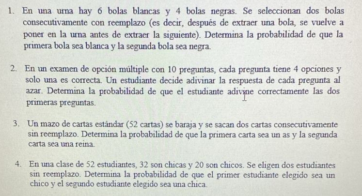 En una urna hay 6 bolas blancas y 4 bolas negras. Se seleccionan dos bolas 
consecutivamente con reemplazo (es decir, después de extraer una bola, se vuelve a 
poner en la urna antes de extraer la siguiente). Determina la probabilidad de que la 
primera bola sea blanca y la segunda bola sea negra. 
2. En un examen de opción múltiple con 10 preguntas, cada pregunta tiene 4 opciones y 
solo una es correcta. Un estudiante decide adivinar la respuesta de cada pregunta al 
azar. Determina la probabilidad de que el estudiante adivine correctamente las dos 
primeras preguntas. 
3. Un mazo de cartas estándar (52 cartas) se baraja y se sacan dos cartas consecutivamente 
sin reemplazo. Determina la probabilidad de que la primera carta sea un as y la segunda 
carta sea una reina. 
4. En una clase de 52 estudiantes, 32 son chicas y 20 son chicos. Se eligen dos estudiantes 
sin reemplazo. Determina la probabilidad de que el primer estudiante elegido sea un 
chico y el segundo estudiante elegido sea una chica.