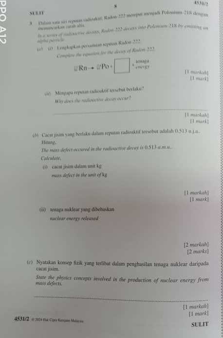 4531/2 
U SUL11 
3 Dudan som sir repora vadcaknt, Radon- 222 mereput menpdi Poloniu- 215 dengan 
memancaian caral afra 
ls a waas of radoarive decas. Rado 222 decars into Polonium 218 Iry emitting an 
alpha parrícia 
00 1 Lengkapkan persaman repman Radon- 222
Complee the equation for the decay of Radon- 222.
Rnto SPo+ beginpmatrix □ w oaga 
e”erer 11 markah] 
[1 mark] 
cii! Mengapa reputan radioaktif tersebut berlaku? 
Why does the radioactive decay occur? 
_ 
[1 markah] 
[ mrk] 
(A) Cacat jisim yang berlaku dalam reputan radioaktif tersebut adalah 0.513 u.j.a.. 
Hitung. 
The mass defect occured in the radivactive decay is 0.513 a.m.u.. 
Calculate. 
(i) cacat jisim dalam unit kg 
mass defect in the unit of kg
[1 markah] 
[1 mark] 
(ii) tenaga nuklear yang dibebaskan 
nuclear energy released 
[2 markah] 
[2 marks] 
(c) Nyatakan konsep fizik yang terlibat dalam penghasilan tenaga nuklear daripada 
cacat jisim. 
State the physics concepts involved in the production of nuclear energy from 
mass defects. 
_ 
[1 markah] 
[1 mark] 
4531/2 o 2024 Hlak Cipes Kenajaan Malay sa 
SULIT