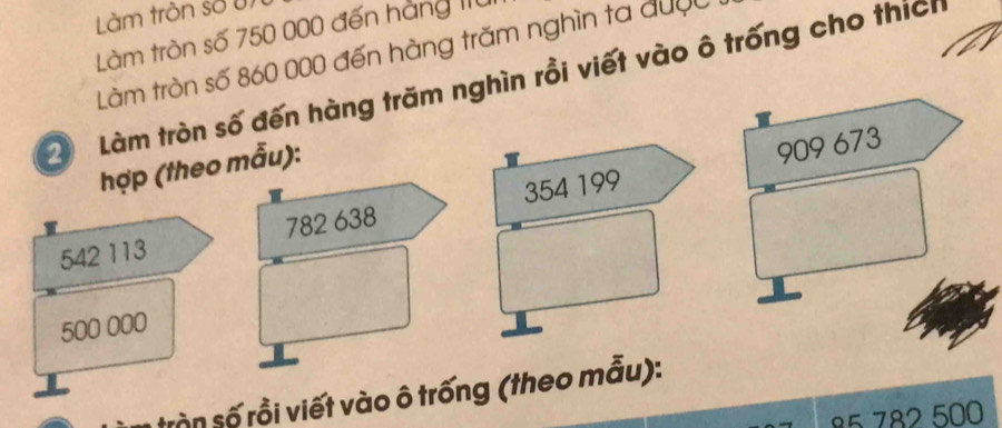 Làm tròn số un 
Làm tròn số 750 000 đến hàng 11ừ 
Làm tròn số 860 000 đến hàng trăm nghìn ta được 
Làm tròn số đến hàng trăm nghìn rồi viết vào ô trống cho thích 
hợp (theo mẫu):
909 673
542 113 782 638 354 199
500 000
tròn số rồi viết vào ô trống (theo mẫu):
782 500