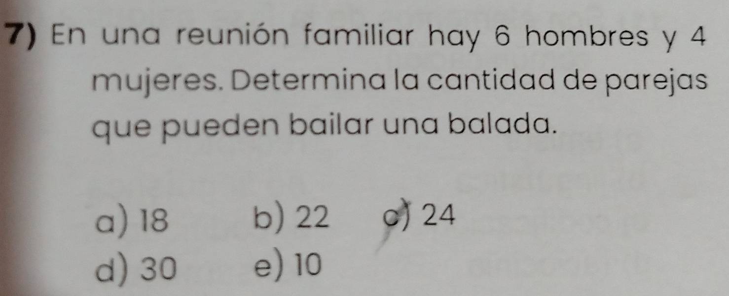 En una reunión familiar hay 6 hombres y 4
mujeres. Determina la cantidad de parejas
que pueden bailar una balada.
a) 18 b) 22 c) 24
d) 30 e) 10