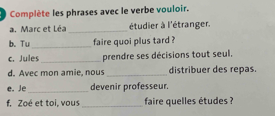 Complète les phrases avec le verbe vouloir. 
a. Marc et Léa _étudier à l'étranger. 
b. Tu _faire quoi plus tard ? 
c. Jules _prendre ses décisions tout seul. 
d. Avec mon amie, nous_ 
distribuer des repas. 
e. Je _devenir professeur. 
f. Zoé et toi, vous _ faire quelles études ?