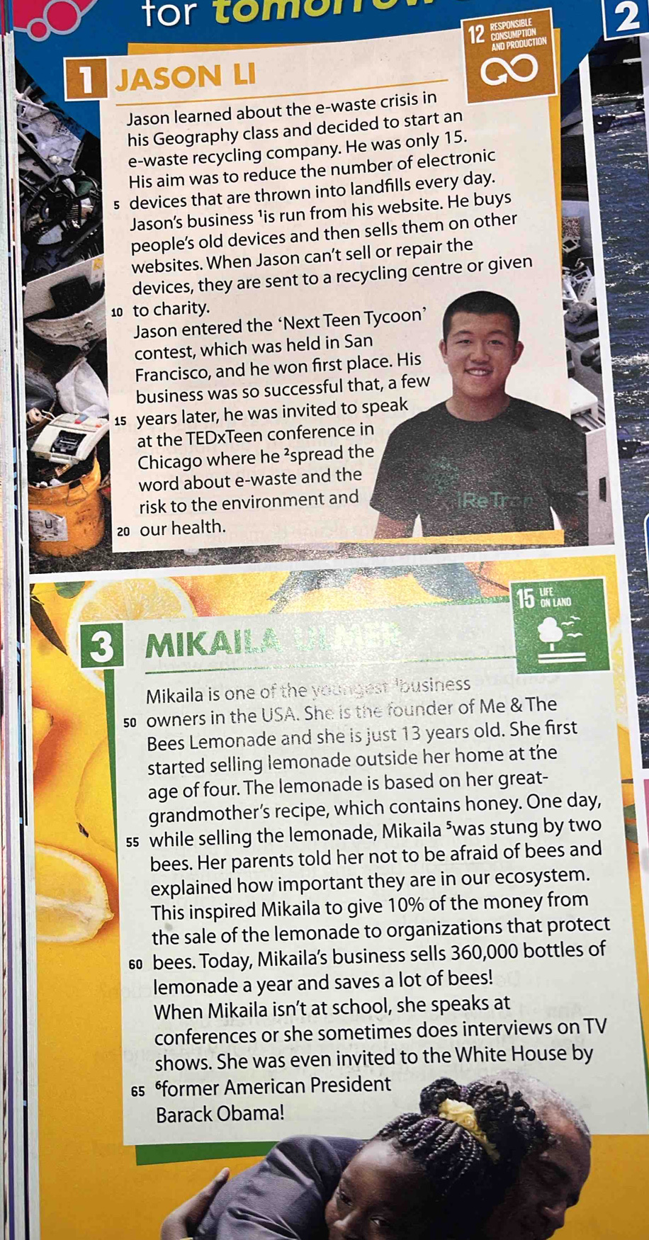 for tomon 
12 RESPONSIPLE 
2 
AND PRODUCTION 
JASON LI 
Jason learned about the e-waste crisis in 
his Geography class and decided to start an 
e-waste recycling company. He was only 15. 
His aim was to reduce the number of electronic
5 devices that are thrown into landfills every day. 
Jason's business ¹is run from his website. He buys 
people’s old devices and then sells them on other 
websites. When Jason can’t sell or repair the 
devices, they are sent to a recycling centre or given
10 to charity. 
Jason entered the ‘Next Teen Tycoon’ 
contest, which was held in San 
Francisco, and he won first place. His 
business was so successful that, a few
1s years later, he was invited to speak 
at the TEDxTeen conference in 
Chicago where he ²spread the 
word about e-waste and the 
risk to the environment and
20 our health.
15 bflano 
mikaila 
Mikaila is one of the youngest 'business 
s owners in the USA. She is the founder of Me & The 
Bees Lemonade and she is just 13 years old. She first 
started selling lemonade outside her home at the 
age of four. The lemonade is based on her great- 
grandmother’s recipe, which contains honey. One day, 
ss while selling the lemonade, Mikaila ⁵was stung by two 
bees. Her parents told her not to be afraid of bees and 
explained how important they are in our ecosystem. 
This inspired Mikaila to give 10% of the money from 
the sale of the lemonade to organizations that protect
6 bees. Today, Mikaila’s business sells 360,000 bottles of 
lemonade a year and saves a lot of bees! 
When Mikaila isn’t at school, she speaks at 
conferences or she sometimes does interviews on TV 
shows. She was even invited to the White House by
§5 former American President 
Barack Obama!