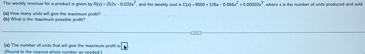 The weekly revenue for a product is given by R(x)=252x-0.033x^2 , and the weekly cost is C(x)=9000+126x-0.066x^2+0.00002x^3 , where x is the number of units produced and sold.
(a) How many units will give the maximum profit?
(b) What is the maximum possible profit?
(a) The number of units that will give the maximum profit is V
(Round to the nearest whole number as needed.)