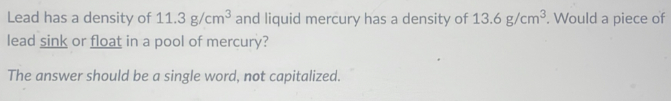 Lead has a density of 11.3g/cm^3 and liquid mercury has a density of 13.6g/cm^3. Would a piece of 
lead sink or float in a pool of mercury? 
The answer should be a single word, not capitalized.