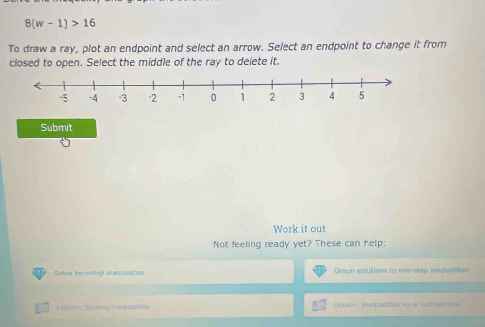 8(w-1)>16
To draw a ray, plot an endpoint and select an arrow. Select an endpoint to change it from 
closed to open. Select the middle of the ray to delete it. 
Submit 
Work it out 
Not feeling ready yet? These can help: 
Saive two-step inequalities Groph solutions to one-stop mequalifies 
Laason: Sassng (nequatins Lessin: Ivequalités en a numéés des