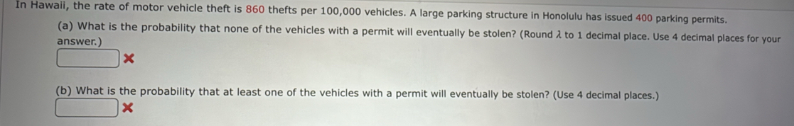 In Hawaii, the rate of motor vehicle theft is 860 thefts per 100,000 vehicles. A large parking structure in Honolulu has issued 400 parking permits. 
(a) What is the probability that none of the vehicles with a permit will eventually be stolen? (Round λ to 1 decimal place. Use 4 decimal places for your 
answer. ) 
(b) What is the probability that at least one of the vehicles with a permit will eventually be stolen? (Use 4 decimal places.)