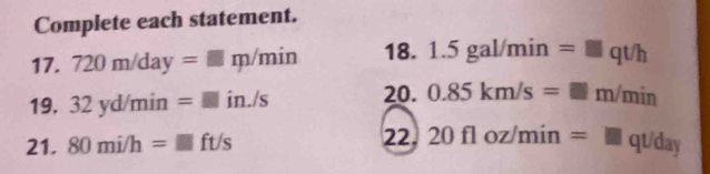 Complete each statement. 
17. 720m/day=□ m/min 18. 1.5gal/min=□ qt/h
19. 32yd/min=□ in./s 20. 0.85km/s=□ m/min
21. 80mi/h=□ ft/s 22. 20floz/min=□ qt/day