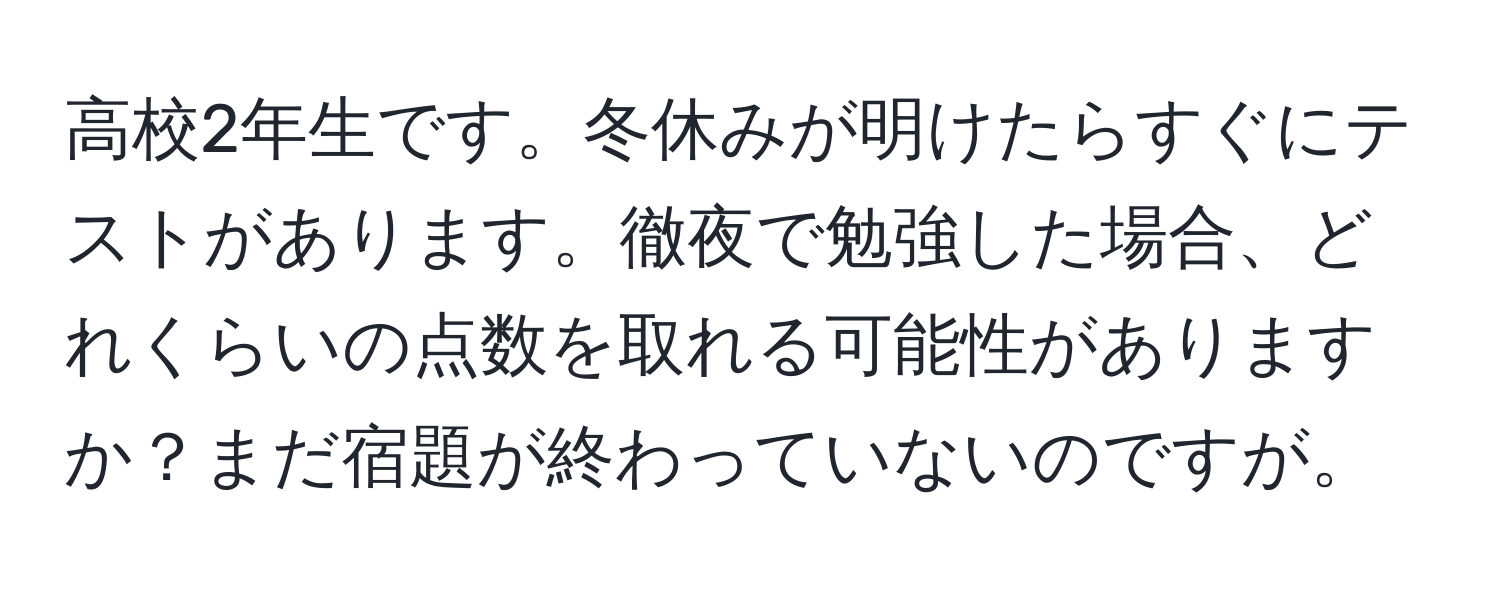 高校2年生です。冬休みが明けたらすぐにテストがあります。徹夜で勉強した場合、どれくらいの点数を取れる可能性がありますか？まだ宿題が終わっていないのですが。