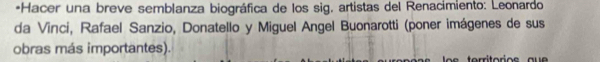 Hacer una breve semblanza biográfica de los sig, artistas del Renacímiento: Leonardo 
da Vinci, Rafael Sanzio, Donatello y Miguel Angel Buonarotti (poner imágenes de sus 
obras más importantes).