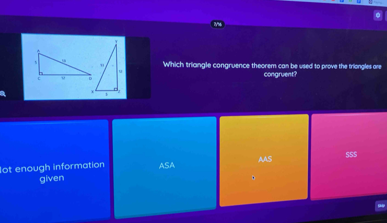 7/16
Which triangle congruence theorem can be used to prove the triangles are
congruent?
AAS
SSS
lot enough information ASA
given
Skip