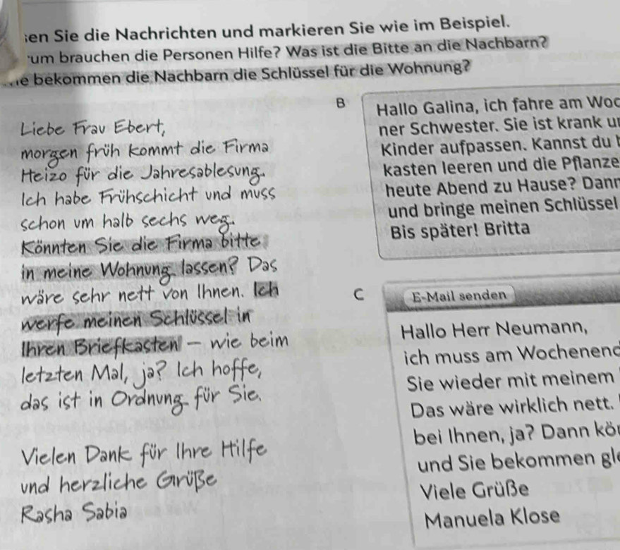 en Sie die Nachrichten und markieren Sie wie im Beispiel. 
um brauchen die Personen Hilfe? Was ist die Bitte an die Nachbarn? 
We bekommen die Nachbarn die Schlüssel für die Wohnung? 
B Hallo Galina, ich fahre am Woo 
ner Schwester. Sie ist krank un 
Kinder aufpassen. Kannst du I 
kasten leeren und die Pflanze 
heute Abend zu Hause? Dann 
und bringe meinen Schlüssel 
Bis später! Britta 
C E-Mail senden 
Hallo Herr Neumann, 
ich muss am Wochenend 
Sie wieder mit meinem 
Das wäre wirklich nett. 
bei Ihnen, ja? Dann kö 
und Sie bekommen gl 
Viele Grüße 
Manuela Klose