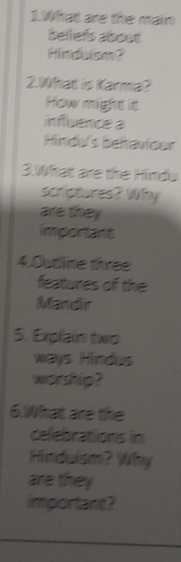 What are the main 
belliefs about 
Hindelsm? 
2.What is Karma? 
How might it 
influence a 
Hinde's behaviour 
3.What are the Hindu 
scriptures? Why 
are they 
important 
4.Outline three 
features of the 
Mandir 
5. Explain two 
ways Hindus 
worship? 
6.What are the 
celebrations in 
Hindaiam? Why 
are they 
important?