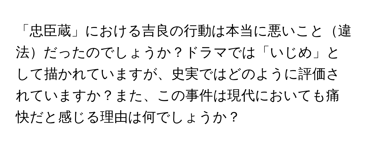 「忠臣蔵」における吉良の行動は本当に悪いこと違法だったのでしょうか？ドラマでは「いじめ」として描かれていますが、史実ではどのように評価されていますか？また、この事件は現代においても痛快だと感じる理由は何でしょうか？