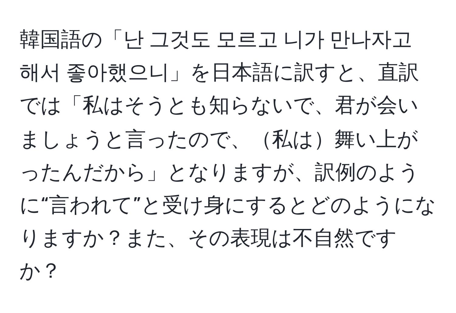 韓国語の「난 그것도 모르고 니가 만나자고 해서 좋아했으니」を日本語に訳すと、直訳では「私はそうとも知らないで、君が会いましょうと言ったので、私は舞い上がったんだから」となりますが、訳例のように“言われて”と受け身にするとどのようになりますか？また、その表現は不自然ですか？