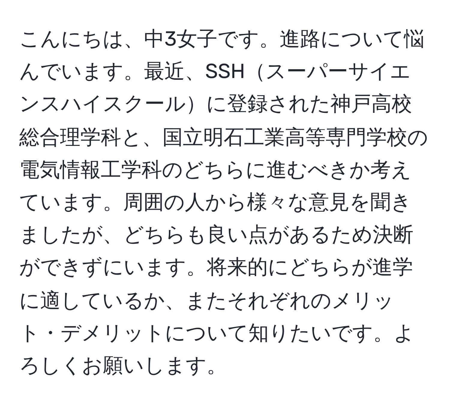 こんにちは、中3女子です。進路について悩んでいます。最近、SSHスーパーサイエンスハイスクールに登録された神戸高校総合理学科と、国立明石工業高等専門学校の電気情報工学科のどちらに進むべきか考えています。周囲の人から様々な意見を聞きましたが、どちらも良い点があるため決断ができずにいます。将来的にどちらが進学に適しているか、またそれぞれのメリット・デメリットについて知りたいです。よろしくお願いします。