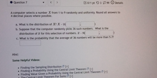 < > 0/1 pt つ 3 $ 99 Details 
A computer selects a number X from 1 to 9 randomly and uniformly. Round all answers to
4 decimal places where possible. 
a. What is the distribution of X? X-U
b. Suppose that the computer randomly picks 36 such numbers. What is the 
distribution of æ for this selection of numbers. overline x-N(
c. What is the probability that the average of 36 numbers will be more than 5.7? 
Hint: 
Some Helpful Videos: 
Finding the Sampling Distribution U[+][+] 
Finding a Probability Using the Central Limit Theorem sigma [+]
Finding Value Given a Probability Using the Central Limit Theorem D^1[+]
The Central Limit Theorem For Sums D^1[+]