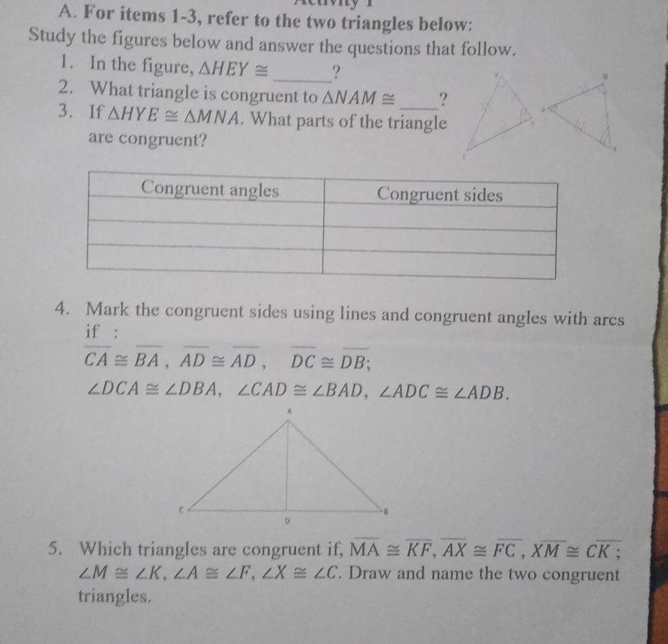 For items 1-3, refer to the two triangles below: 
Study the figures below and answer the questions that follow. 
1. In the figure, △ HEY≌ _? 
2. What triangle is congruent to △ NAM≌ ? 
3. If △ HYE≌ △ MNA. What parts of the triangle 
are congruent? 
4. Mark the congruent sides using lines and congruent angles with arcs 
if :
overline CA≌ overline BA, overline AD≌ overline AD, overline DC≌ overline DB;
∠ DCA≌ ∠ DBA, ∠ CAD≌ ∠ BAD, ∠ ADC≌ ∠ ADB. 
5. Which triangles are congruent if, overline MA≌ overline KF, overline AX≌ overline FC, overline XM≌ Coverline K;
∠ M≌ ∠ K, ∠ A≌ ∠ F, ∠ X≌ ∠ C. Draw and name the two congruent 
triangles.