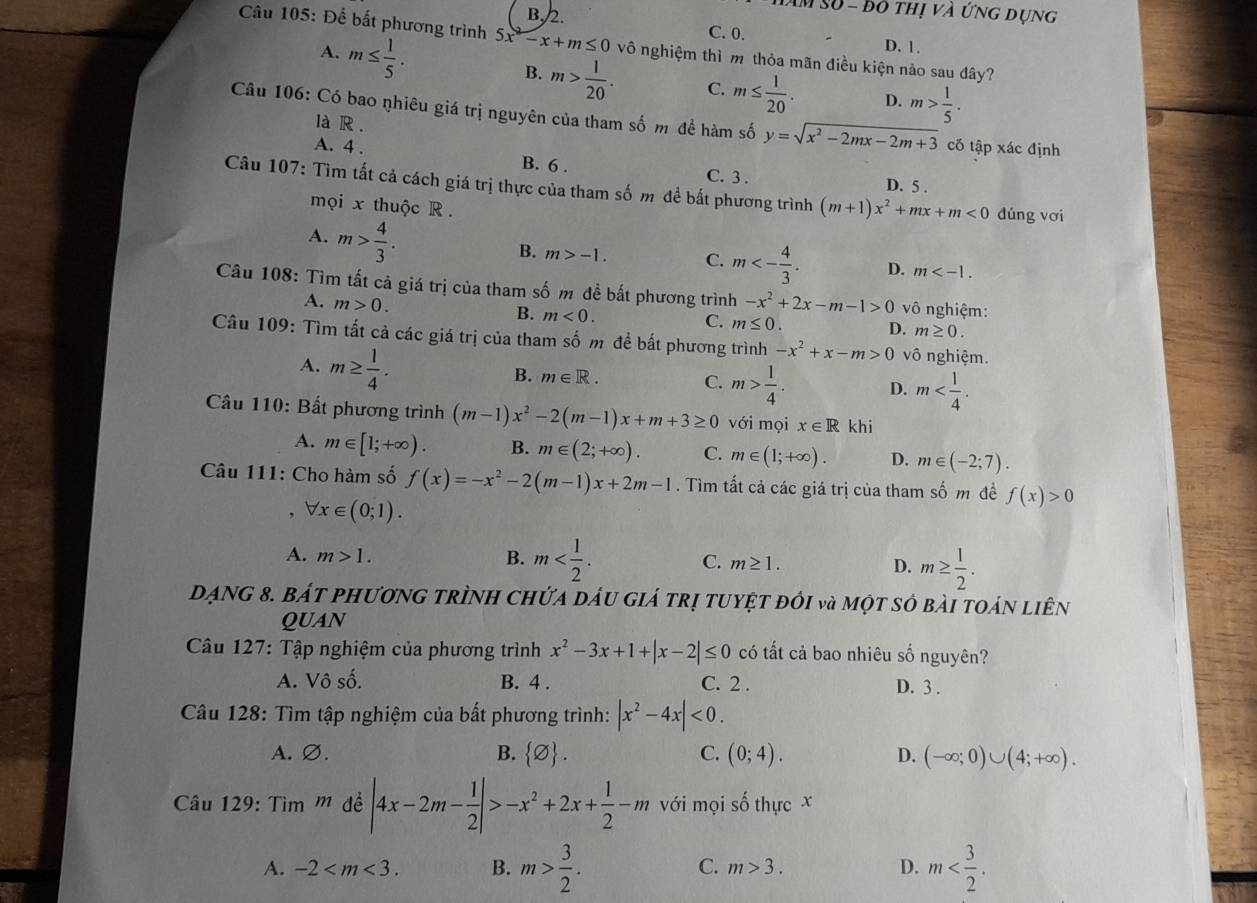 Tăm số - độ thị và ứng dụng
B. 2. C. 0.
Câu 105: Để bắt phương trình 5x-x+m≤ 0 vô nghiệm thì m thỏa mãn điều kiện nảo sau đây?
D. 1.
A. m≤  1/5 . m> 1/20 . C. m≤  1/20 .
B.
D. m> 1/5 .
Câu 106: Có bao nhiêu giá trị nguyên của tham số m đề hàm số y=sqrt(x^2-2mx-2m+3) cố tập xác định
là R .
A. 4 . B. 6 . C. 3 . D. 5 .
Câu 107: Tìm tất cả cách giá trị thực của tham số m để bắt phương trình (m+1)x^2+mx+m<0</tex> dúng vơi
mọi x thuộc R .
A. m> 4/3 .
B. m>-1. C. m<- 4/3 . D. m
Câu 108: Tìm tất cả giá trị của tham số m đề bất phương trình -x^2+2x-m-1>0 vô nghiệm:
A. m>0.
B. m<0.
C. m≤ 0. D. m≥ 0.
Câu 109: Tìm tất cả các giá trị của tham số m đề bất phương trình -x^2+x-m>0 vô nghiệm.
A. m≥  1/4 .
B. m∈ R. C. m> 1/4 . D. m
Câu 110: Bất phương trình (m-1)x^2-2(m-1)x+m+3≥ 0 với mọi x∈ R khi
A. m∈ [1;+∈fty ). B. m∈ (2;+∈fty ). C. m∈ (1;+∈fty ). D. m∈ (-2;7).
Câu 111: Cho hàm số f(x)=-x^2-2(m-1)x+2m-1. Tìm tất cả các giá trị của tham số m đề f(x)>0
, forall x∈ (0;1).
A. m>1. B. m C. m≥ 1. D. m≥  1/2 .
DẠnG 8. Bát phươnG trÌnH chứa dầu giá trị tuyệt đói và một sớ bài toán liên
QUAN
Câu 127: Tập nghiệm của phương trình x^2-3x+1+|x-2|≤ 0 có tất cả bao nhiêu số nguyên?
A. Vô số. B. 4 . C. 2 . D. 3 .
Câu 128: Tìm tập nghiệm của bất phương trình: |x^2-4x|<0.
A. ∅. B.  varnothing  . C. (0;4). D. (-∈fty ;0)∪ (4;+∈fty ).
Câu 129: Tìm m đề |4x-2m- 1/2 |>-x^2+2x+ 1/2 -m với mọi số thực x
A. -2 B. m> 3/2 . m>3. D. m
C.
