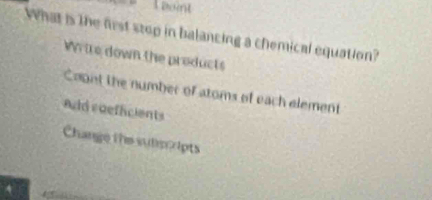 eoint
What is the first stop in balancing a chemical equation?
Wtre down the products
Coont the number of atoms of each element
Ad roefficients
Change the subscripts